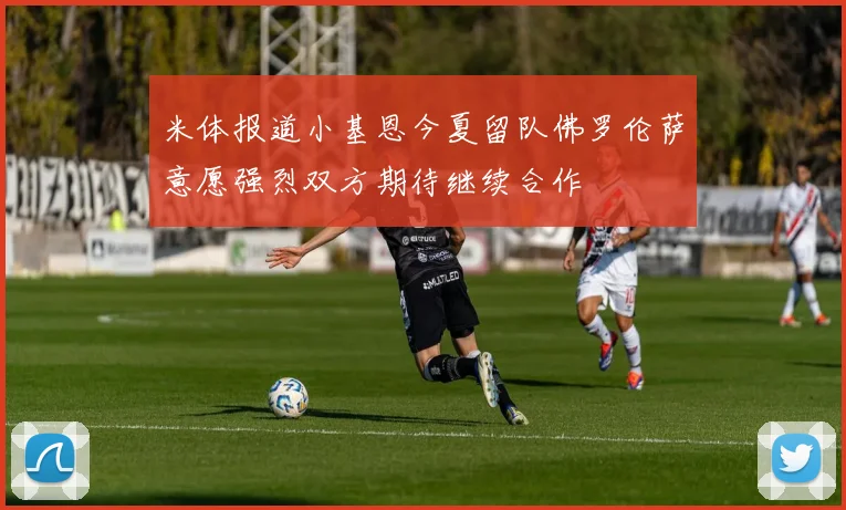 米体报道小基恩今夏留队佛罗伦萨意愿强烈双方期待继续合作