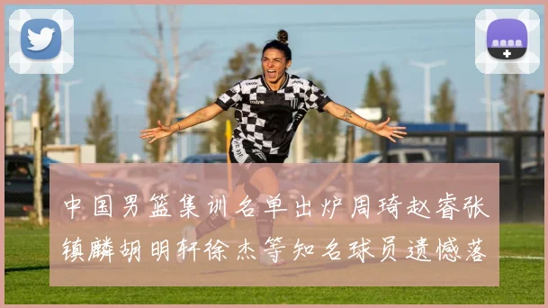 中国男篮集训名单出炉周琦赵睿张镇麟胡明轩徐杰等知名球员遗憾落选