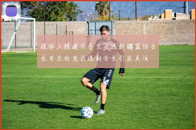 媒体人报道买吾兰当选新疆篮协会长可兰白克当选副会长引发关注