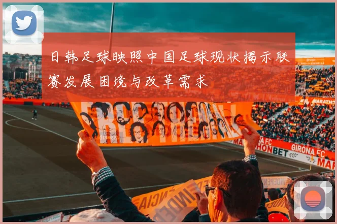 日韩足球映照中国足球现状揭示联赛发展困境与改革需求