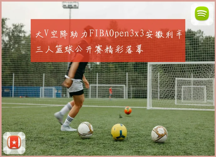 大V空降助力FIBAOpen3x3安徽利辛三人篮球公开赛精彩落幕