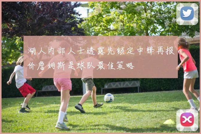 湖人内部人士透露先锁定中锋再报价詹姆斯是球队最佳策略