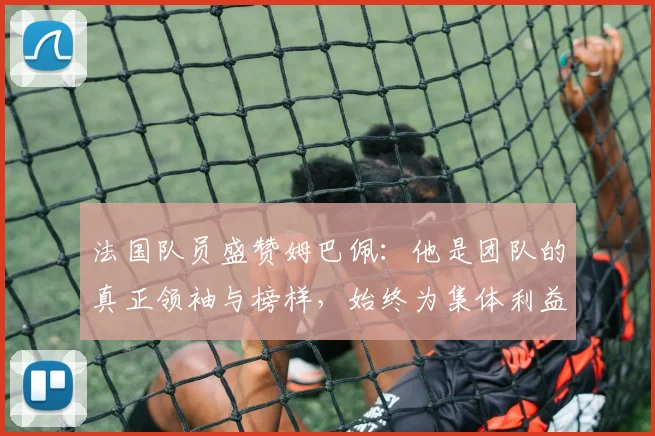 法国队员盛赞姆巴佩：他是团队的真正领袖与榜样，始终为集体利益考虑