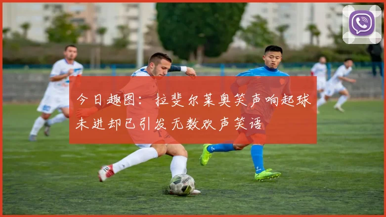 今日趣图：拉斐尔莱奥笑声响起球未进却已引发无数欢声笑语