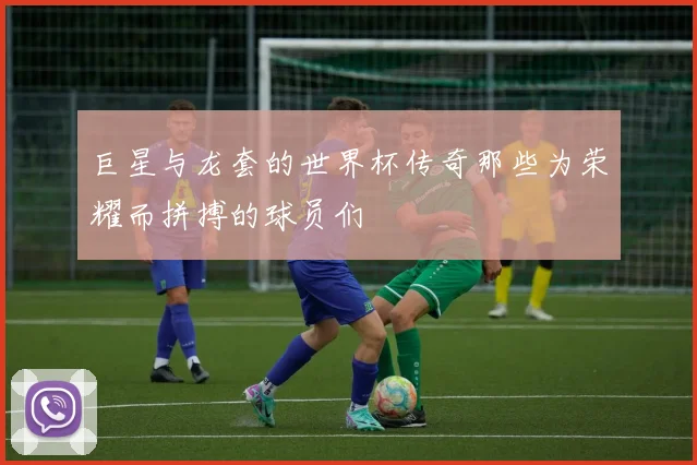 巨星与龙套的世界杯传奇那些为荣耀而拼搏的球员们