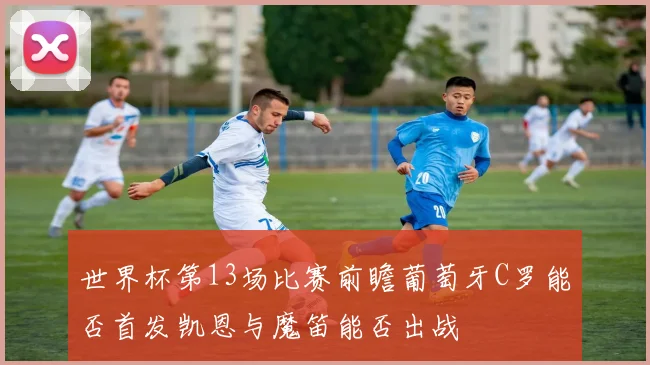 世界杯第13场比赛前瞻葡萄牙C罗能否首发凯恩与魔笛能否出战
