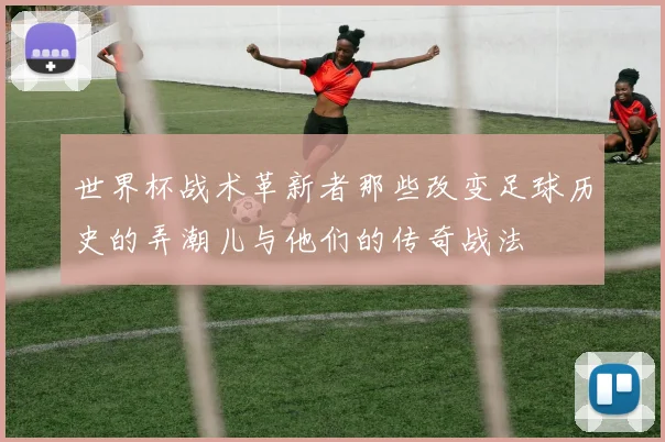 世界杯战术革新者那些改变足球历史的弄潮儿与他们的传奇战法