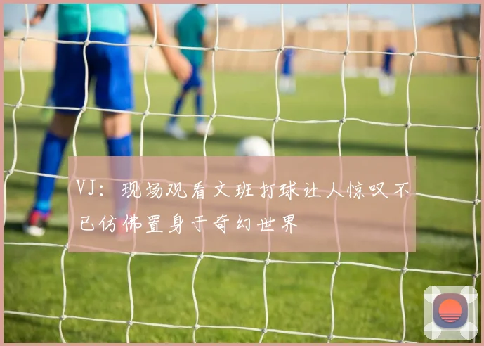 VJ：现场观看文班打球让人惊叹不已仿佛置身于奇幻世界